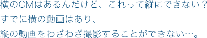 横のCMはあるんだけど、これって縦にできない？すでに横の動画はあり、縦の動画をわざわざ撮影することができない…。